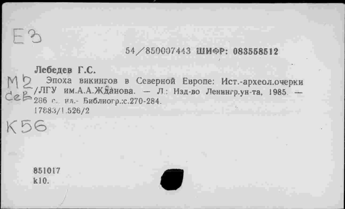 ﻿54/850007443 ШИФР: 083558512
Лебедев Г.С.
|V] П Эпоха викингов в Северной Европе: Ист.-археол.очерки J р /ЛГУ им.А.А.ЖДанова. — Л : Изд-во Ленингр.ун та, 1985 — СЄЕ=266 с. ил.- Библиогр.х.270-284.
17883/1.526/2
К56
851017 klO.